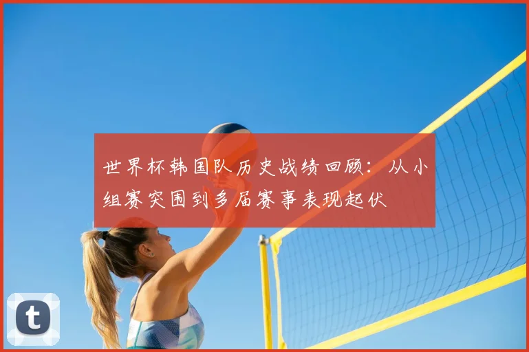世界杯韩国队历史战绩回顾:从小组赛突围到多届赛事表现起伏