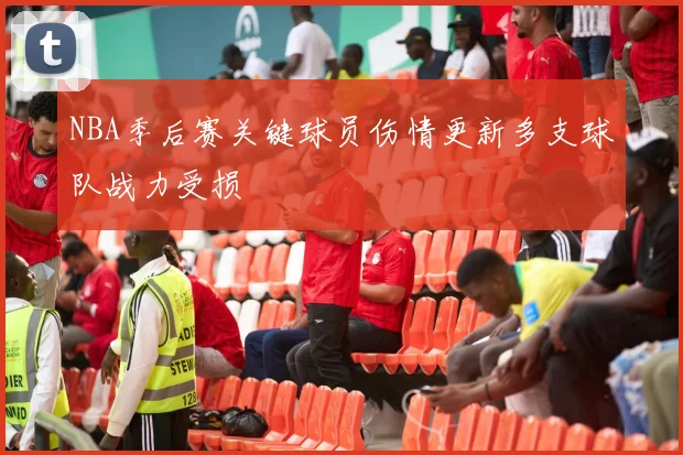 NBA季后赛关键球员伤情更新多支球队战力受损
