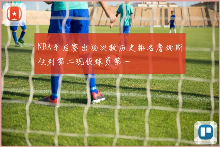 NBA季后赛出场次数历史排名詹姆斯位列第二现役球员第一