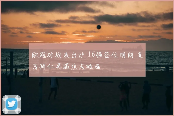 欧冠对战表出炉 16强签位明朗 皇马拜仁再遇焦点碰面