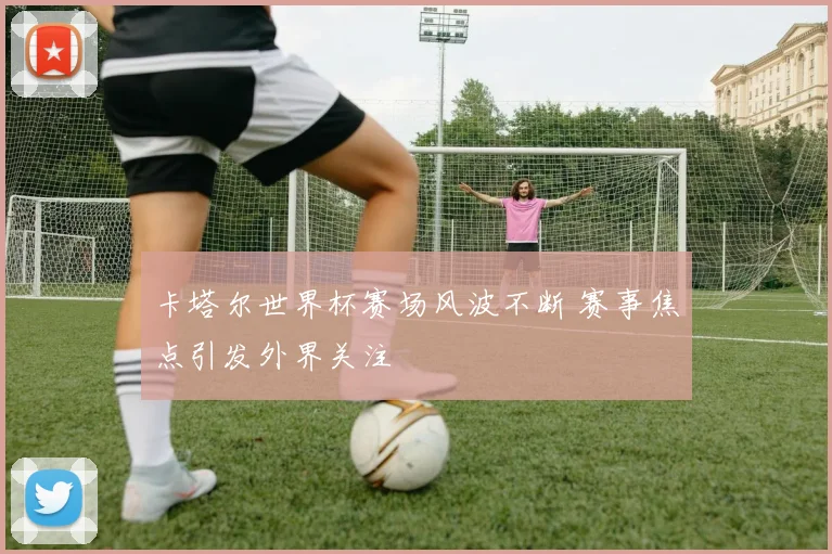 卡塔尔世界杯赛场风波不断 赛事焦点引发外界关注
