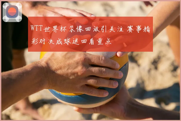 WTT世界杯录像回放引关注 赛事精彩对决成球迷回看重点