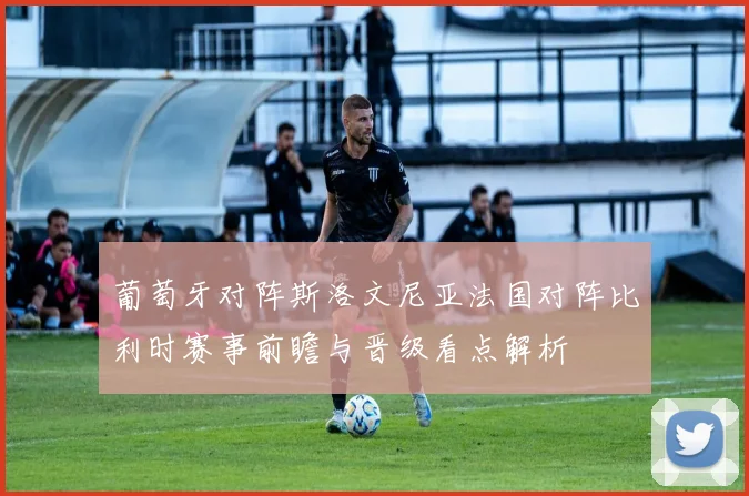 葡萄牙对阵斯洛文尼亚法国对阵比利时赛事前瞻与晋级看点解析