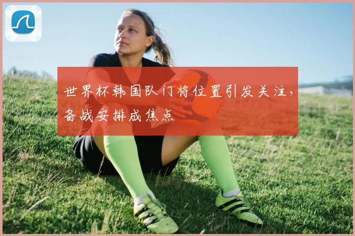 世界杯韩国队门将位置引发关注,备战安排成焦点