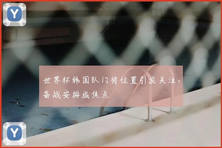 世界杯韩国队门将位置引发关注,备战安排成焦点