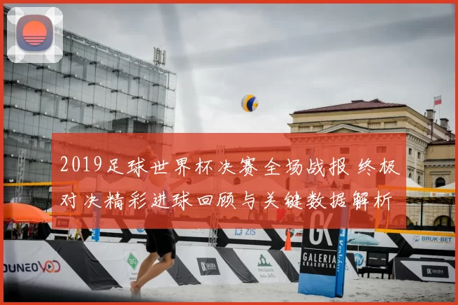 2019足球世界杯决赛全场战报 终极对决精彩进球回顾与关键数据解析