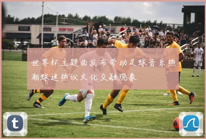世界杯主题曲发布带动足球音乐热潮球迷热议文化交融现象
