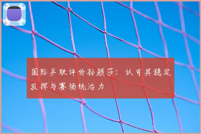 国际乒联评价孙颖莎：认可其稳定发挥与赛场统治力