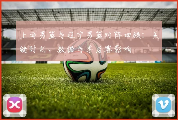 上海男篮与辽宁男篮对阵回顾：关键时刻、数据与季后赛影响