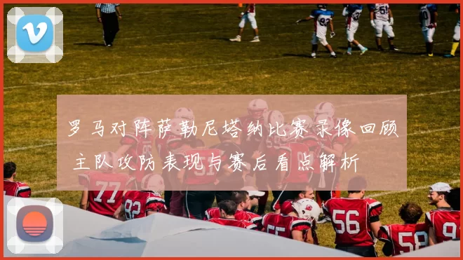 罗马对阵萨勒尼塔纳比赛录像回顾 主队攻防表现与赛后看点解析