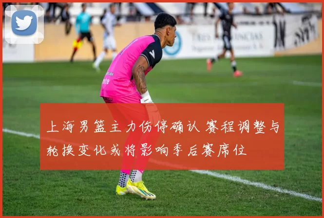 上海男篮主力伤停确认 赛程调整与轮换变化或将影响季后赛席位