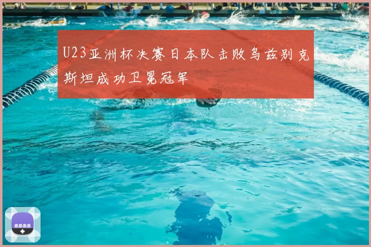 U23亚洲杯决赛日本队击败乌兹别克斯坦成功卫冕冠军