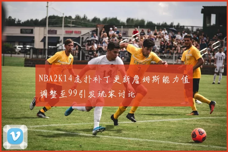 NBA2K14虎扑补丁更新詹姆斯能力值调整至99引发玩家讨论