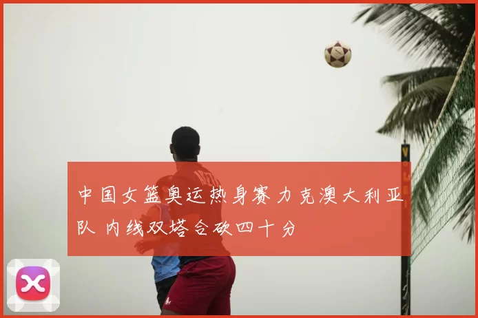 中国女篮奥运热身赛力克澳大利亚队 内线双塔合砍四十分