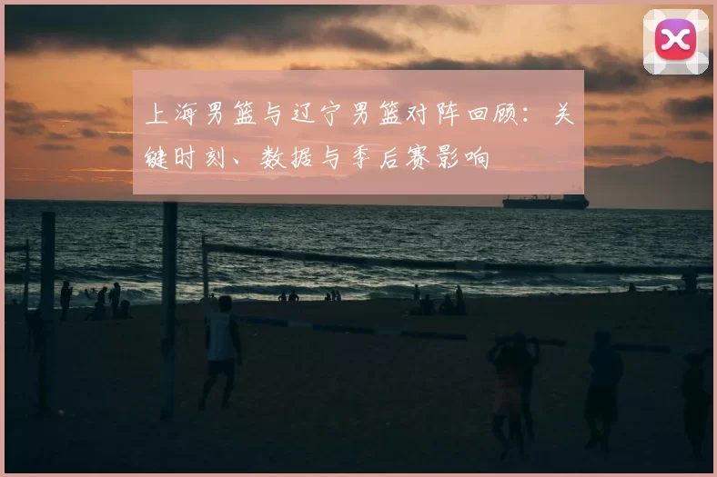 上海男篮与辽宁男篮对阵回顾：关键时刻、数据与季后赛影响