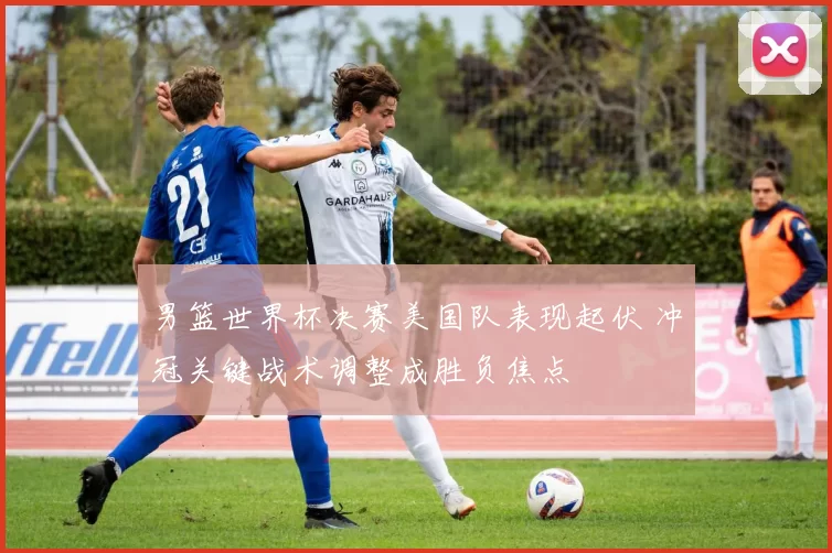 男篮世界杯决赛美国队表现起伏 冲冠关键战术调整成胜负焦点