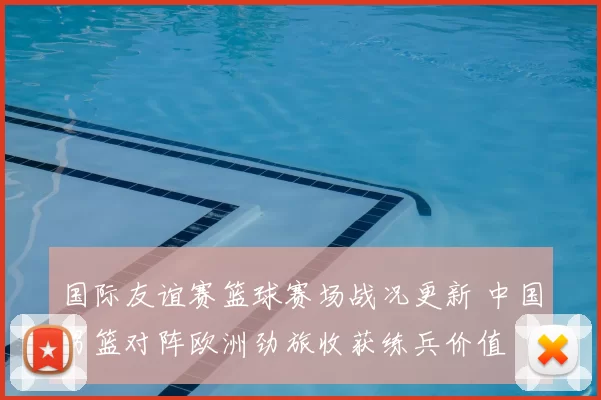 国际友谊赛篮球赛场战况更新 中国男篮对阵欧洲劲旅收获练兵价值