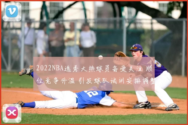2022NBA选秀大热球员备受关注 顺位竞争升温 引发球队试训安排调整