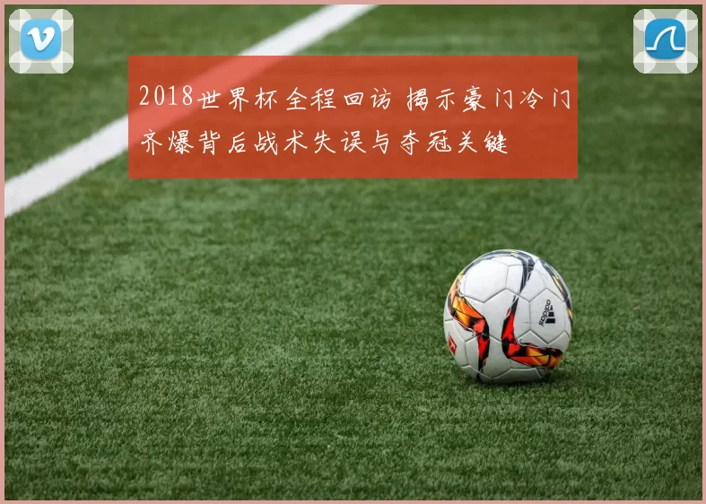 2018世界杯全程回访 揭示豪门冷门齐爆背后战术失误与夺冠关键