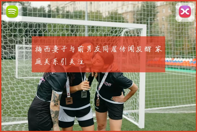 梅西妻子与前男友同居传闻发酵 家庭关系引关注