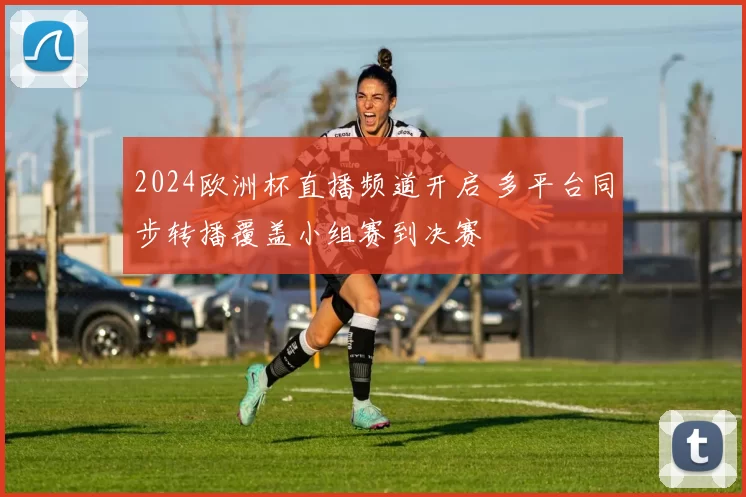 2024欧洲杯直播频道开启 多平台同步转播覆盖小组赛到决赛