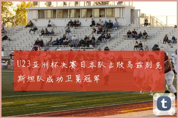 U23亚洲杯决赛日本队击败乌兹别克斯坦队成功卫冕冠军