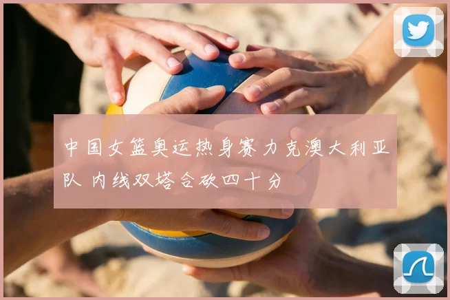 中国女篮奥运热身赛力克澳大利亚队 内线双塔合砍四十分