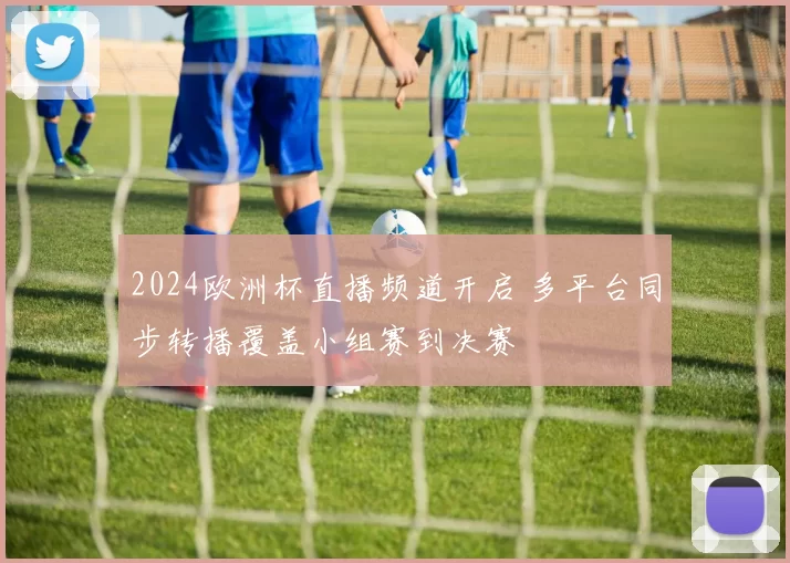 2024欧洲杯直播频道开启 多平台同步转播覆盖小组赛到决赛