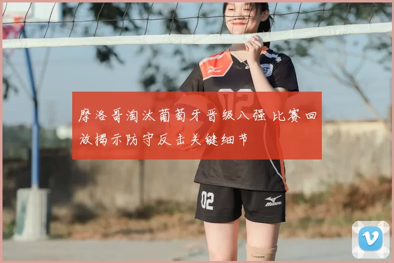 摩洛哥淘汰葡萄牙晋级八强 比赛回放揭示防守反击关键细节