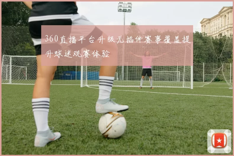 360直播平台升级无插件赛事覆盖提升球迷观赛体验