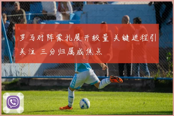 罗马对阵蒙扎展开较量 关键进程引关注 三分归属成焦点