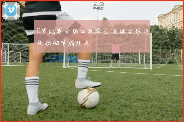 C罗比赛全场回放释出 关键进球与跑动细节成焦点