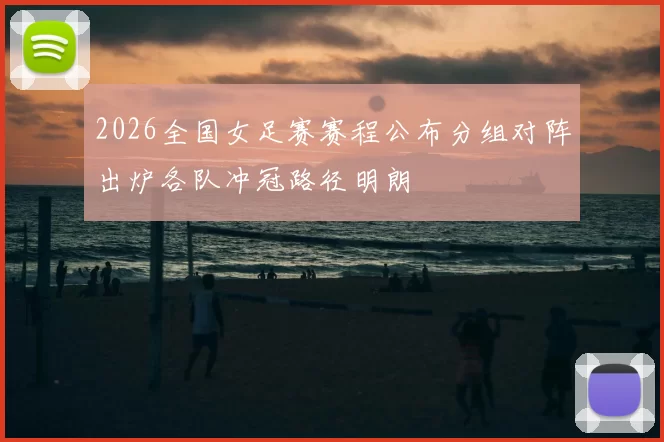 2026全国女足赛赛程公布分组对阵出炉各队冲冠路径明朗