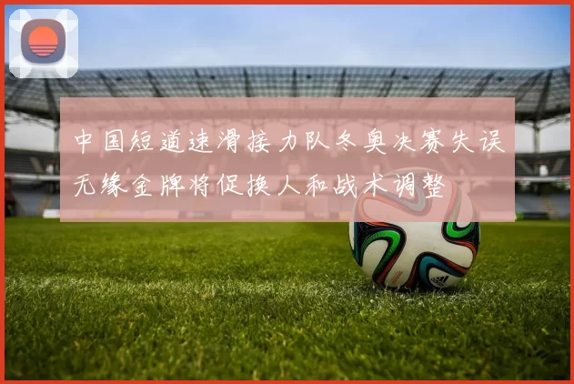 中国短道速滑接力队冬奥决赛失误无缘金牌将促换人和战术调整