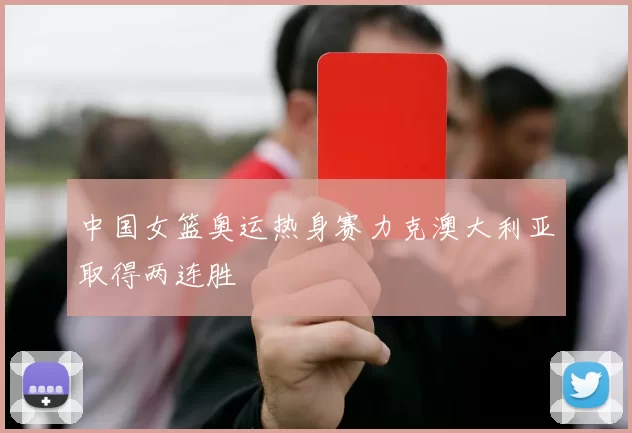 中国女篮奥运热身赛力克澳大利亚取得两连胜