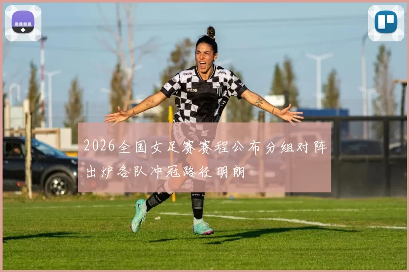 2026全国女足赛赛程公布分组对阵出炉各队冲冠路径明朗