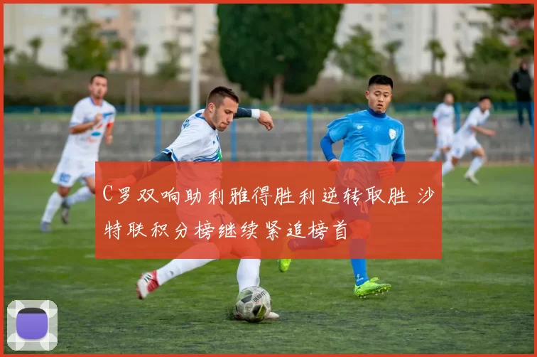 C罗双响助利雅得胜利逆转取胜 沙特联积分榜继续紧追榜首