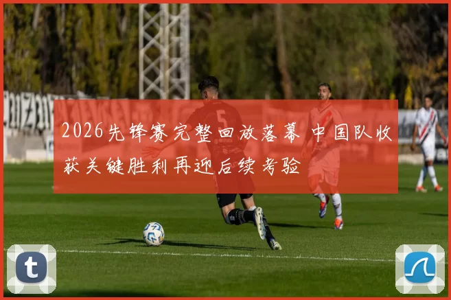 2026先锋赛完整回放落幕 中国队收获关键胜利再迎后续考验