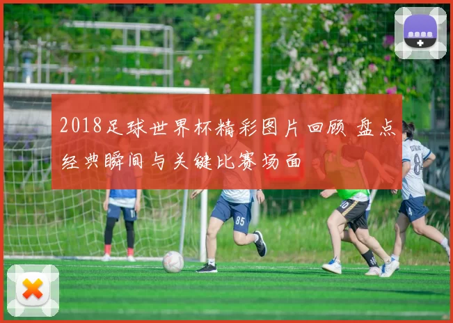 2018足球世界杯精彩图片回顾 盘点经典瞬间与关键比赛场面