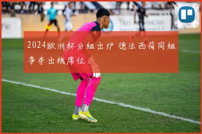 2024欧洲杯分组出炉 德法西荷同组争夺出线席位