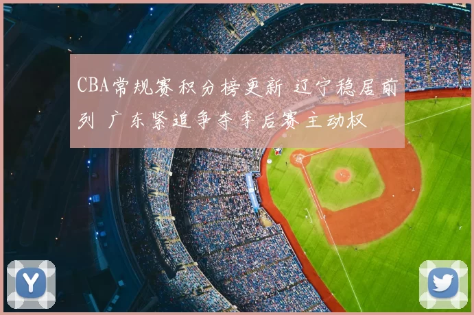 CBA常规赛积分榜更新 辽宁稳居前列 广东紧追争夺季后赛主动权