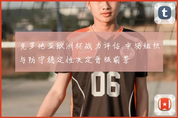 克罗地亚欧洲杯战力评估 中场组织与防守稳定性决定晋级前景