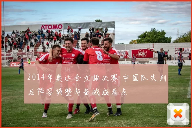 2014年奥运会女排决赛 中国队失利后阵容调整与备战成看点