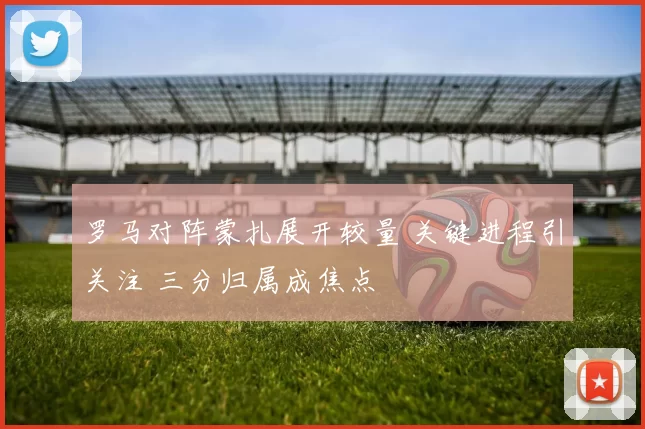 罗马对阵蒙扎展开较量 关键进程引关注 三分归属成焦点