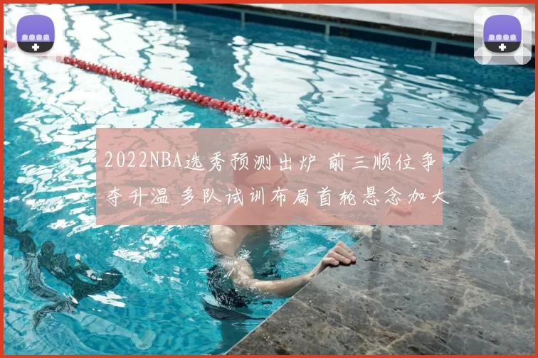 2022NBA选秀预测出炉 前三顺位争夺升温 多队试训布局首轮悬念加大