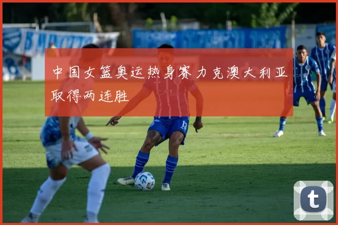 中国女篮奥运热身赛力克澳大利亚取得两连胜