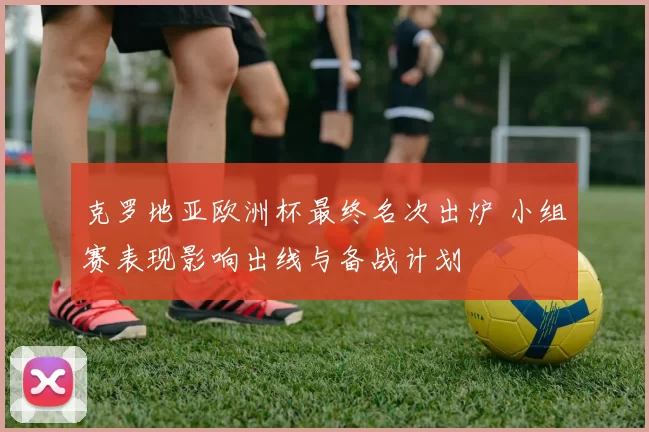 克罗地亚欧洲杯最终名次出炉 小组赛表现影响出线与备战计划