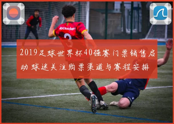 2019足球世界杯40强赛门票销售启动 球迷关注购票渠道与赛程安排