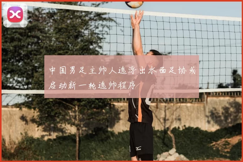 中国男足主帅人选浮出水面足协或启动新一轮选帅程序