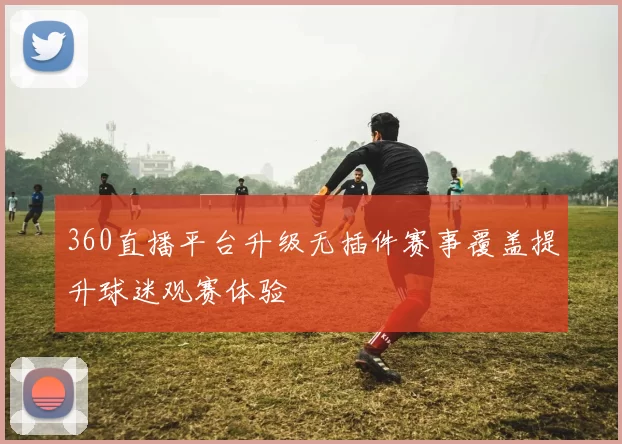 360直播平台升级无插件赛事覆盖提升球迷观赛体验